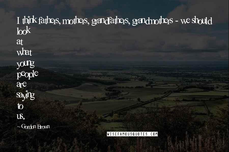 Gordon Brown Quotes: I think fathers, mothers, grandfathers, grandmothers - we should look at what young people are saying to us.