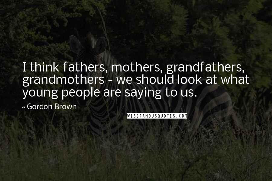 Gordon Brown Quotes: I think fathers, mothers, grandfathers, grandmothers - we should look at what young people are saying to us.