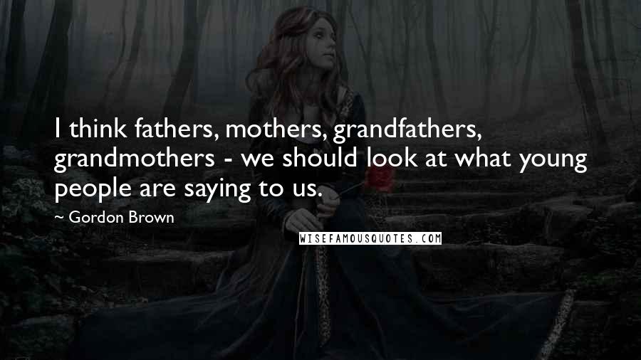 Gordon Brown Quotes: I think fathers, mothers, grandfathers, grandmothers - we should look at what young people are saying to us.