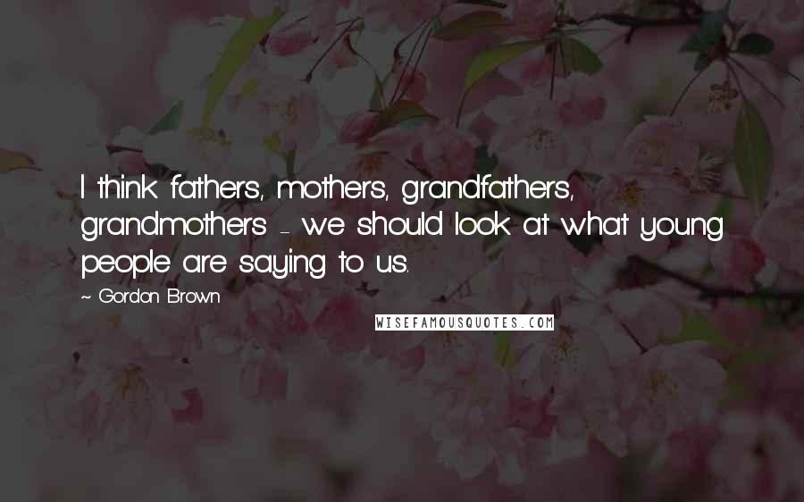 Gordon Brown Quotes: I think fathers, mothers, grandfathers, grandmothers - we should look at what young people are saying to us.