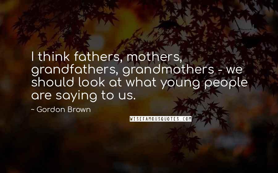Gordon Brown Quotes: I think fathers, mothers, grandfathers, grandmothers - we should look at what young people are saying to us.
