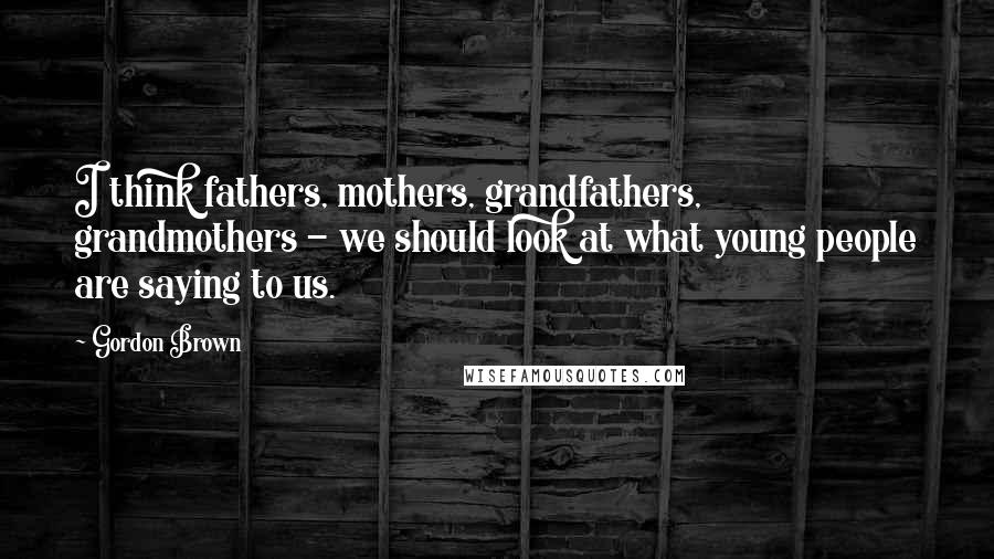 Gordon Brown Quotes: I think fathers, mothers, grandfathers, grandmothers - we should look at what young people are saying to us.