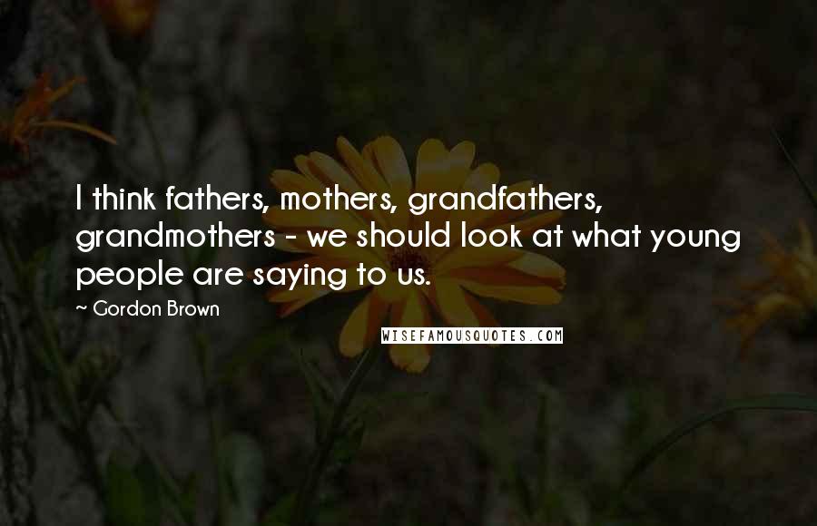 Gordon Brown Quotes: I think fathers, mothers, grandfathers, grandmothers - we should look at what young people are saying to us.