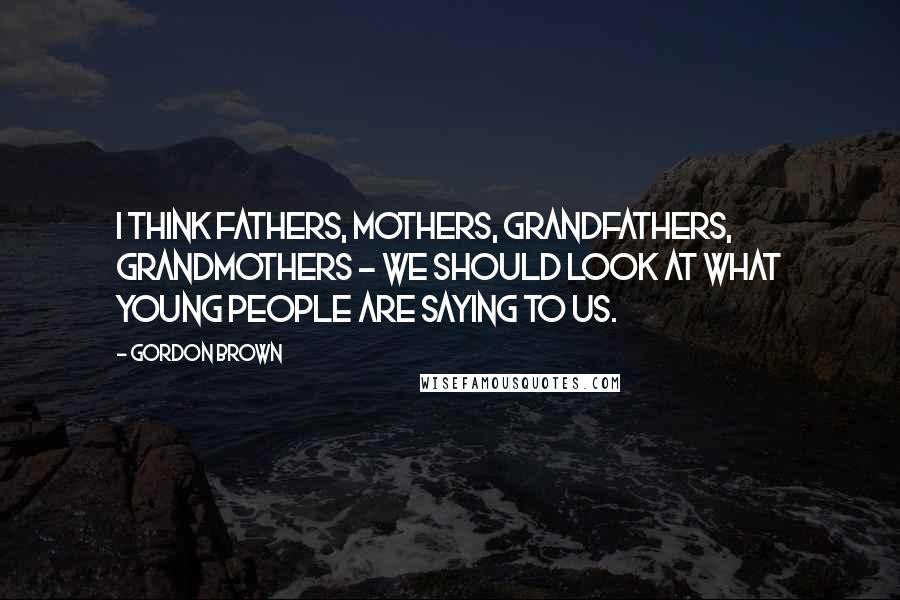 Gordon Brown Quotes: I think fathers, mothers, grandfathers, grandmothers - we should look at what young people are saying to us.