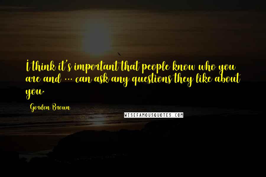 Gordon Brown Quotes: I think it's important that people know who you are and ... can ask any questions they like about you.