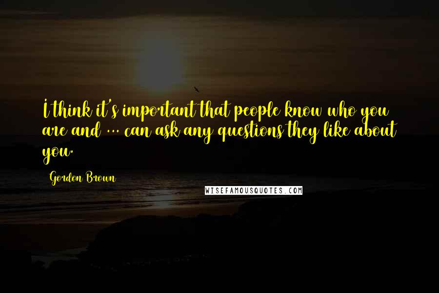 Gordon Brown Quotes: I think it's important that people know who you are and ... can ask any questions they like about you.