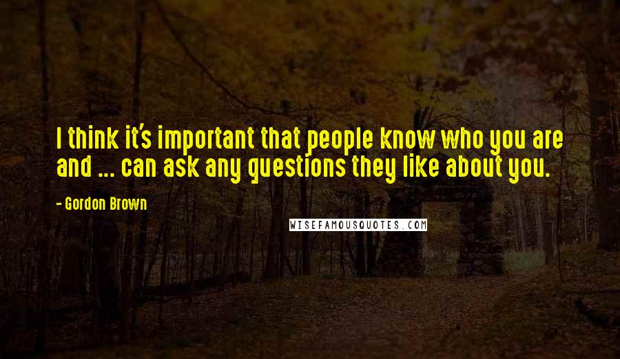 Gordon Brown Quotes: I think it's important that people know who you are and ... can ask any questions they like about you.