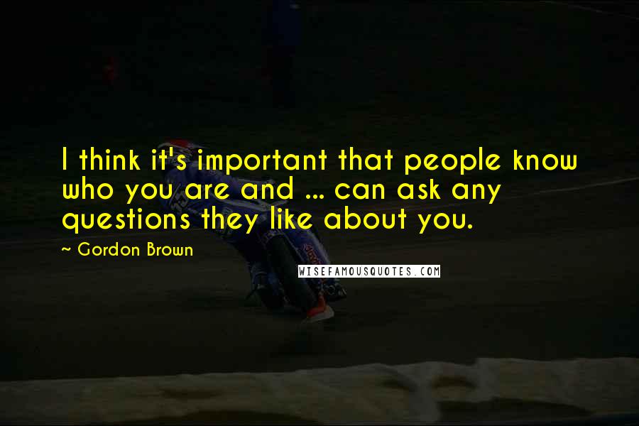 Gordon Brown Quotes: I think it's important that people know who you are and ... can ask any questions they like about you.