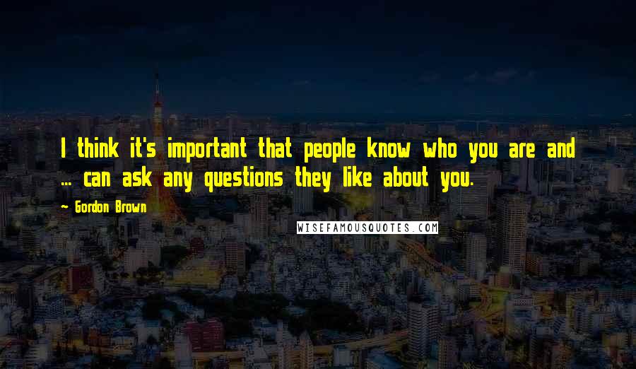 Gordon Brown Quotes: I think it's important that people know who you are and ... can ask any questions they like about you.