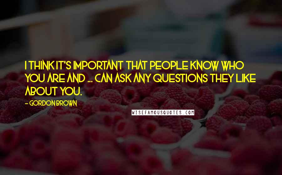 Gordon Brown Quotes: I think it's important that people know who you are and ... can ask any questions they like about you.