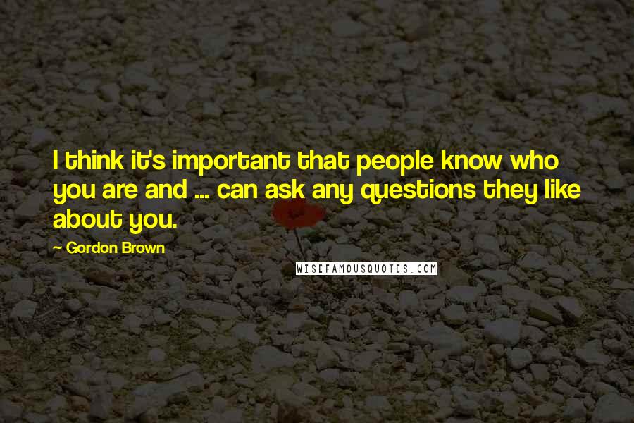 Gordon Brown Quotes: I think it's important that people know who you are and ... can ask any questions they like about you.