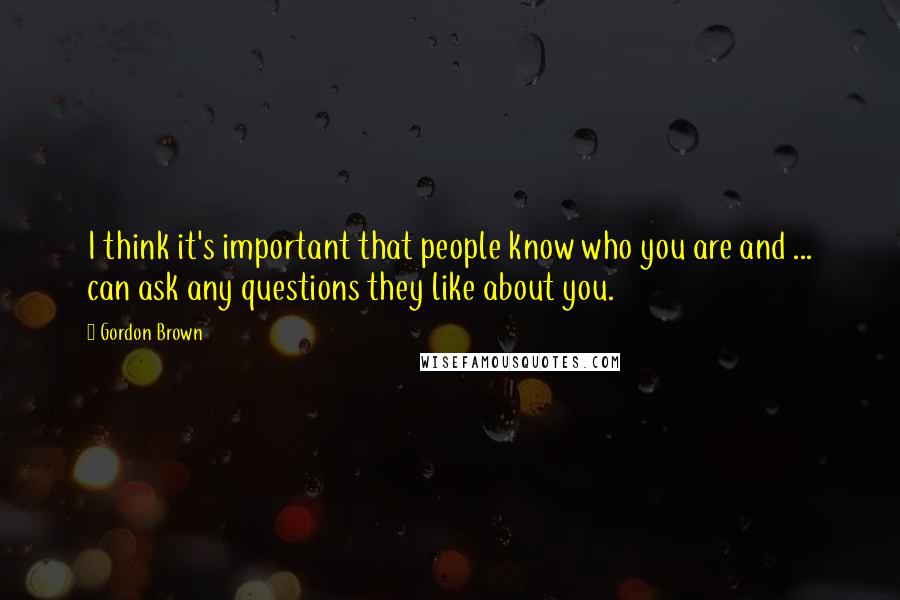 Gordon Brown Quotes: I think it's important that people know who you are and ... can ask any questions they like about you.