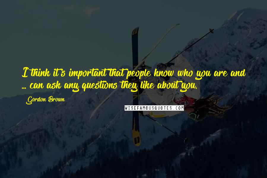 Gordon Brown Quotes: I think it's important that people know who you are and ... can ask any questions they like about you.