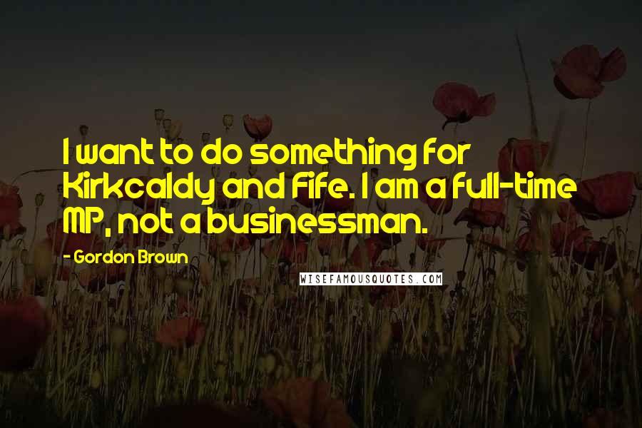 Gordon Brown Quotes: I want to do something for Kirkcaldy and Fife. I am a full-time MP, not a businessman.