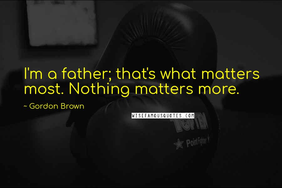 Gordon Brown Quotes: I'm a father; that's what matters most. Nothing matters more.