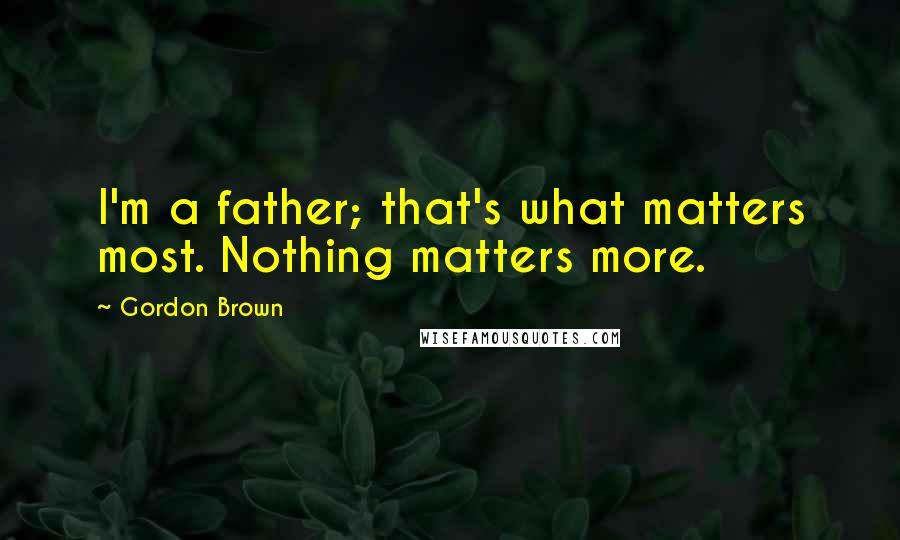 Gordon Brown Quotes: I'm a father; that's what matters most. Nothing matters more.