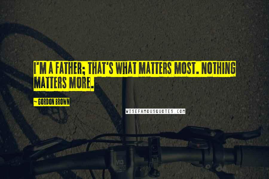 Gordon Brown Quotes: I'm a father; that's what matters most. Nothing matters more.