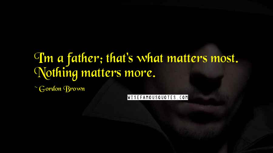Gordon Brown Quotes: I'm a father; that's what matters most. Nothing matters more.