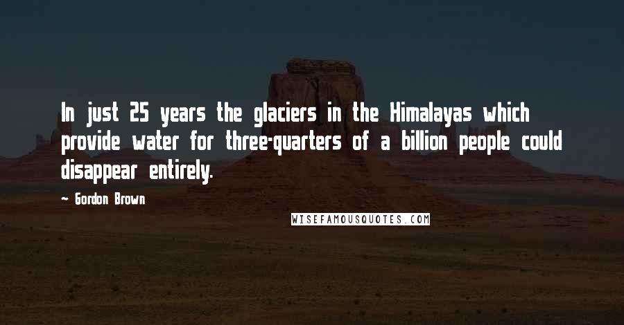 Gordon Brown Quotes: In just 25 years the glaciers in the Himalayas which provide water for three-quarters of a billion people could disappear entirely.