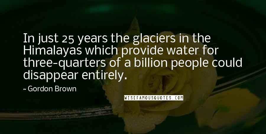 Gordon Brown Quotes: In just 25 years the glaciers in the Himalayas which provide water for three-quarters of a billion people could disappear entirely.