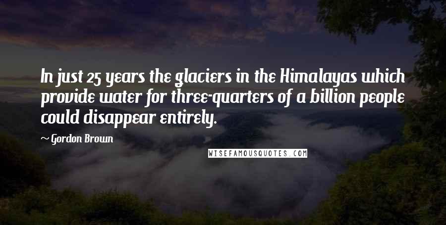 Gordon Brown Quotes: In just 25 years the glaciers in the Himalayas which provide water for three-quarters of a billion people could disappear entirely.