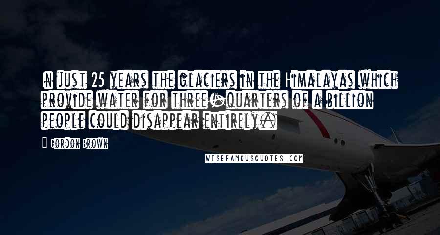 Gordon Brown Quotes: In just 25 years the glaciers in the Himalayas which provide water for three-quarters of a billion people could disappear entirely.