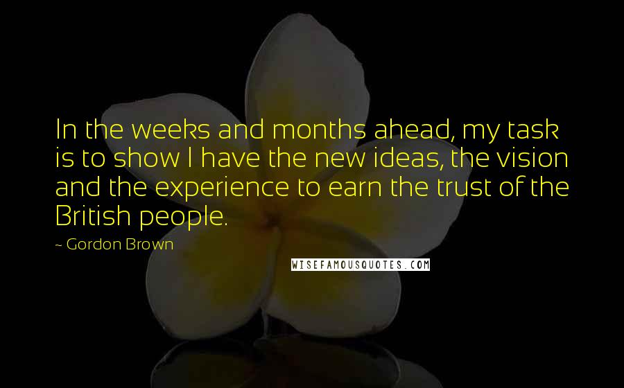 Gordon Brown Quotes: In the weeks and months ahead, my task is to show I have the new ideas, the vision and the experience to earn the trust of the British people.