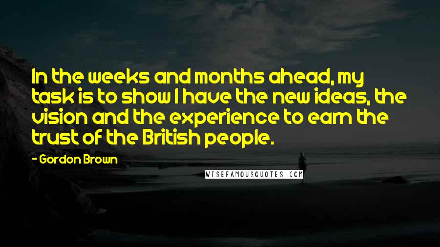 Gordon Brown Quotes: In the weeks and months ahead, my task is to show I have the new ideas, the vision and the experience to earn the trust of the British people.