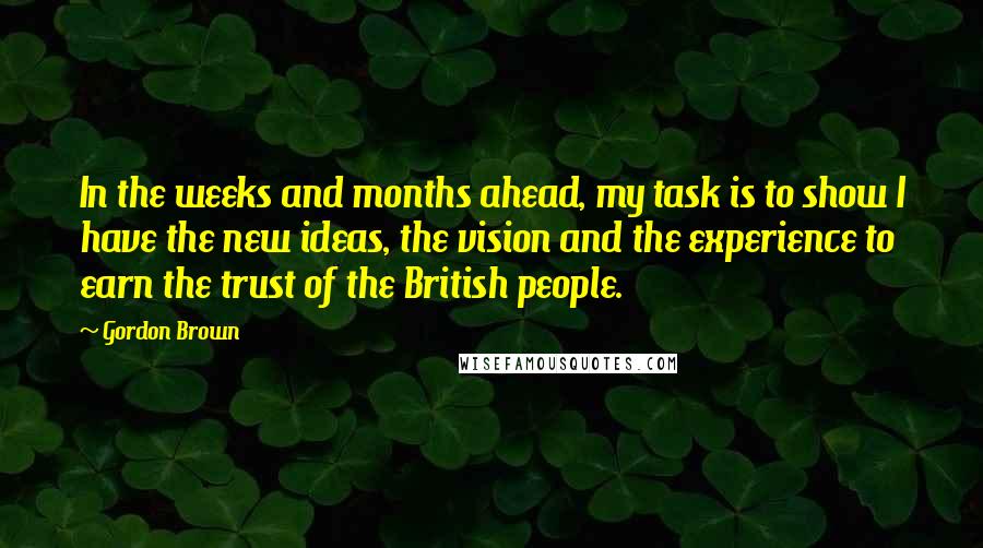 Gordon Brown Quotes: In the weeks and months ahead, my task is to show I have the new ideas, the vision and the experience to earn the trust of the British people.