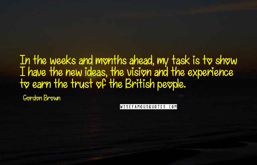 Gordon Brown Quotes: In the weeks and months ahead, my task is to show I have the new ideas, the vision and the experience to earn the trust of the British people.