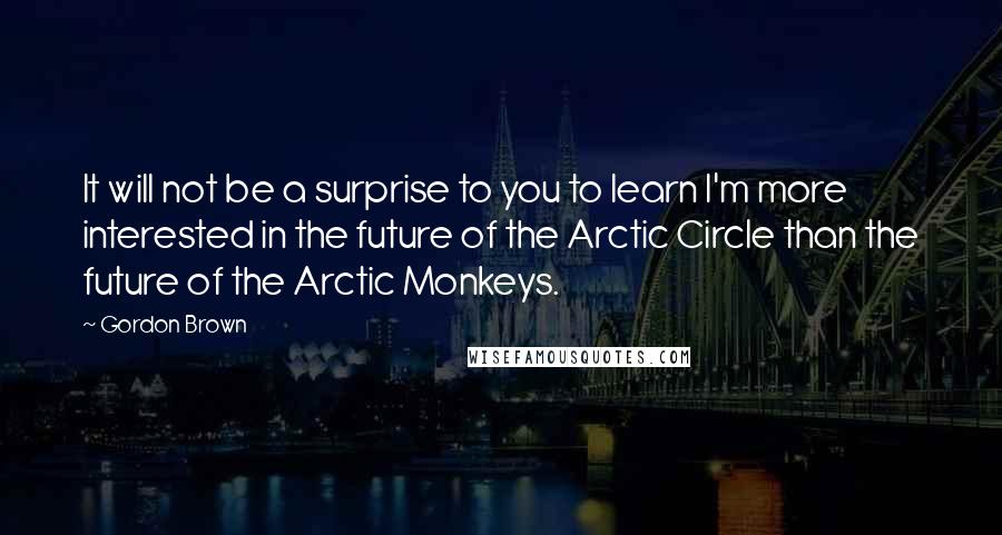 Gordon Brown Quotes: It will not be a surprise to you to learn I'm more interested in the future of the Arctic Circle than the future of the Arctic Monkeys.