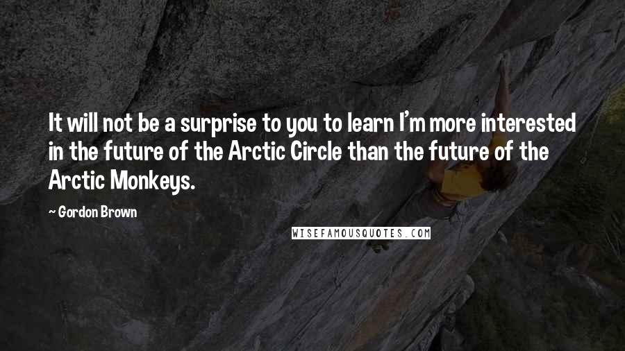 Gordon Brown Quotes: It will not be a surprise to you to learn I'm more interested in the future of the Arctic Circle than the future of the Arctic Monkeys.