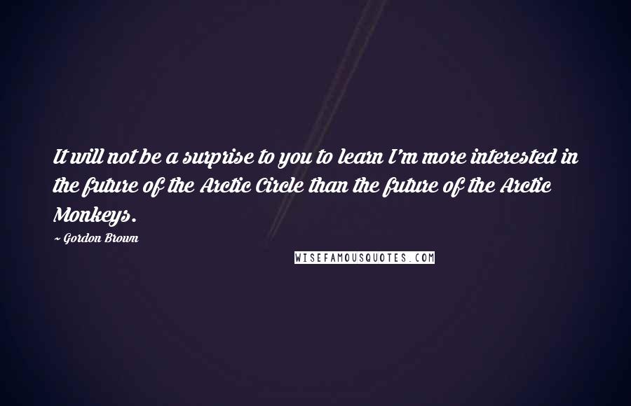 Gordon Brown Quotes: It will not be a surprise to you to learn I'm more interested in the future of the Arctic Circle than the future of the Arctic Monkeys.