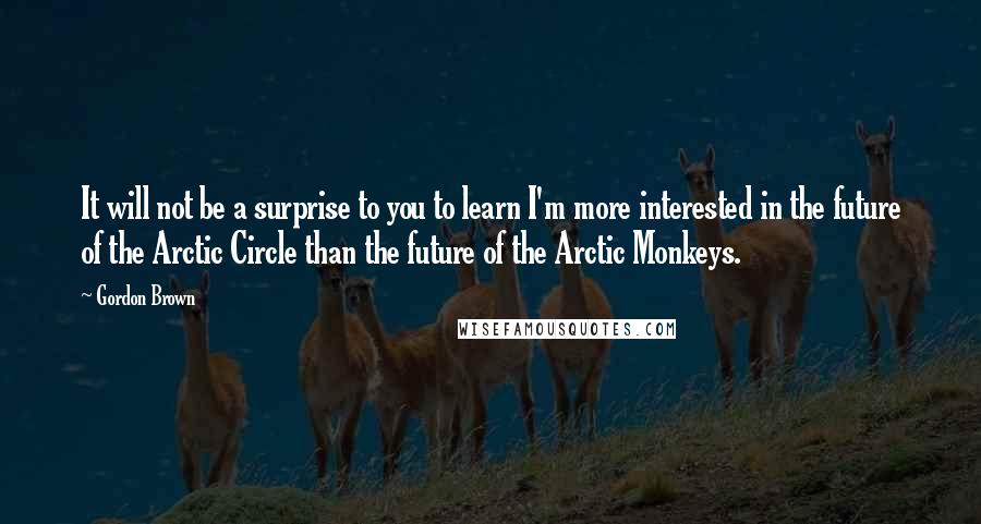 Gordon Brown Quotes: It will not be a surprise to you to learn I'm more interested in the future of the Arctic Circle than the future of the Arctic Monkeys.