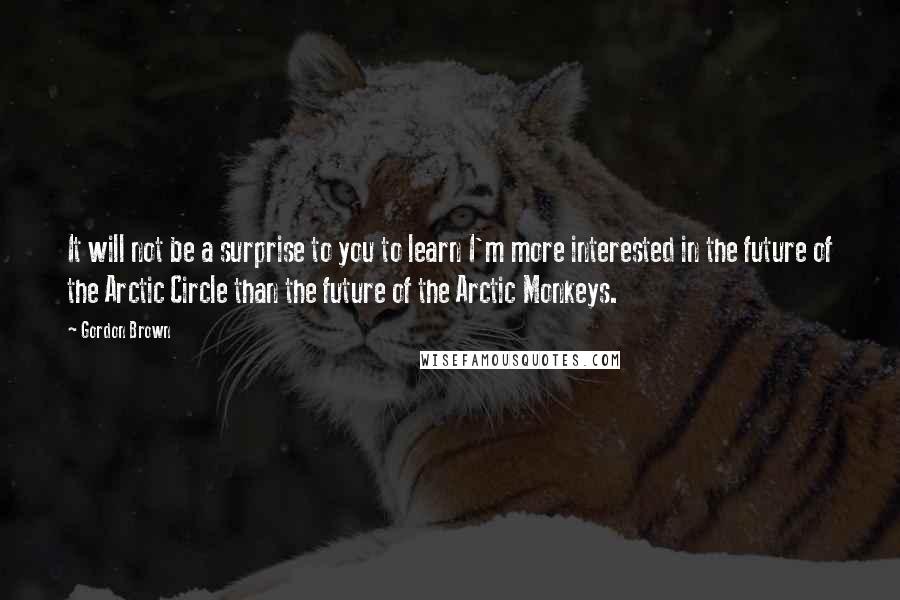 Gordon Brown Quotes: It will not be a surprise to you to learn I'm more interested in the future of the Arctic Circle than the future of the Arctic Monkeys.