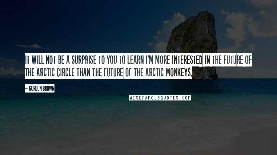 Gordon Brown Quotes: It will not be a surprise to you to learn I'm more interested in the future of the Arctic Circle than the future of the Arctic Monkeys.