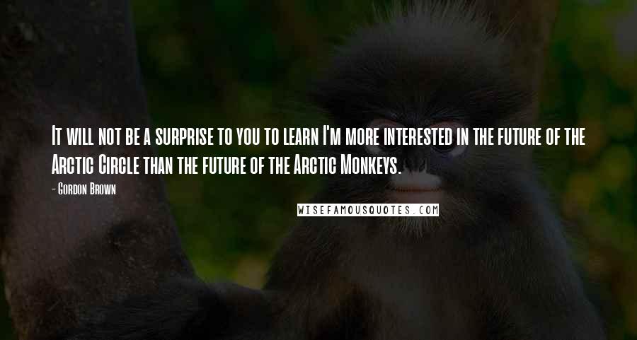 Gordon Brown Quotes: It will not be a surprise to you to learn I'm more interested in the future of the Arctic Circle than the future of the Arctic Monkeys.