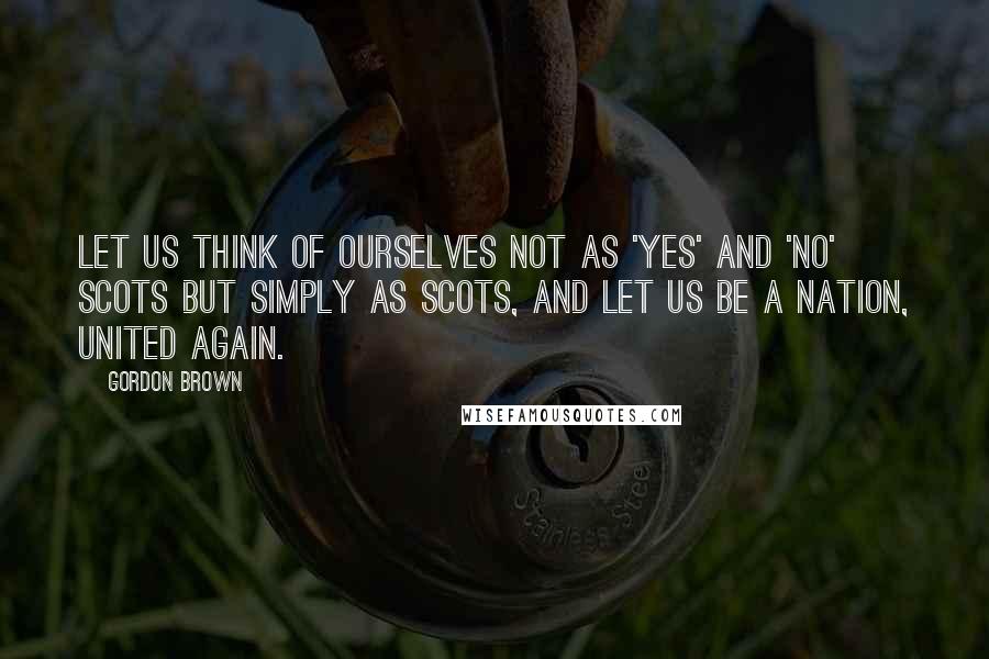 Gordon Brown Quotes: Let us think of ourselves not as 'yes' and 'no' Scots but simply as Scots, and let us be a nation, united again.