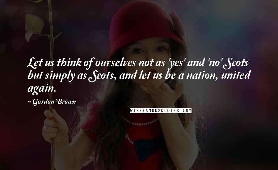 Gordon Brown Quotes: Let us think of ourselves not as 'yes' and 'no' Scots but simply as Scots, and let us be a nation, united again.