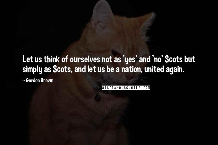 Gordon Brown Quotes: Let us think of ourselves not as 'yes' and 'no' Scots but simply as Scots, and let us be a nation, united again.