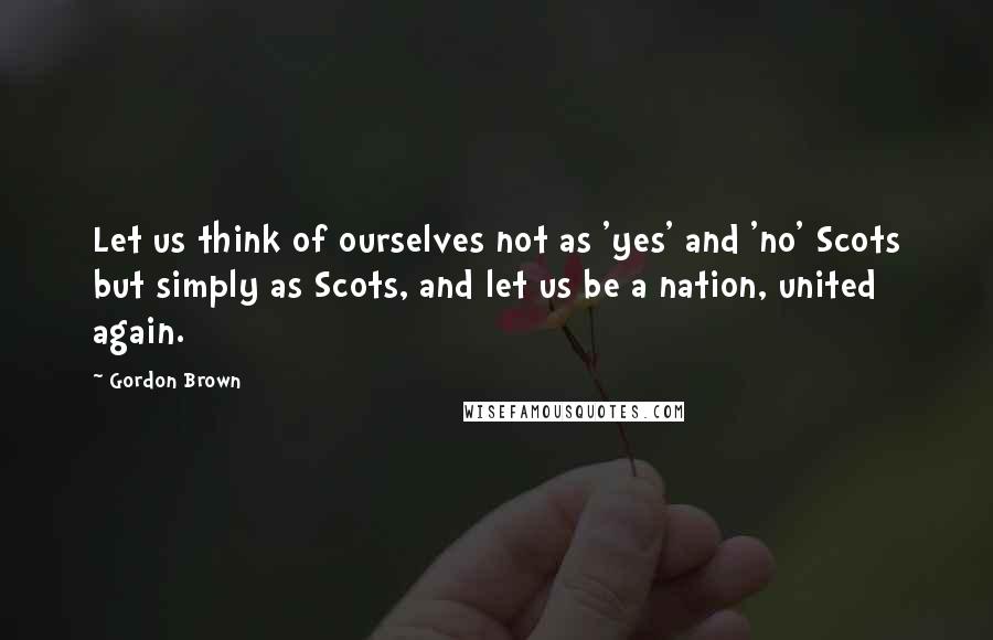 Gordon Brown Quotes: Let us think of ourselves not as 'yes' and 'no' Scots but simply as Scots, and let us be a nation, united again.