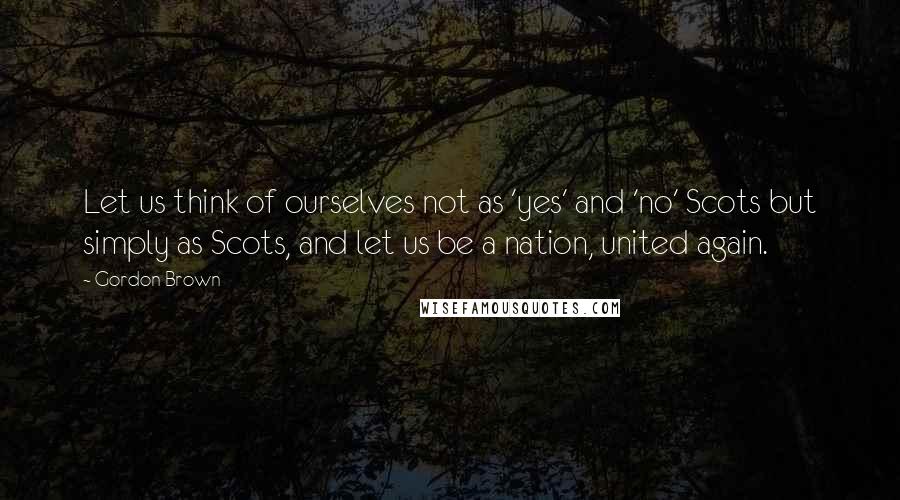 Gordon Brown Quotes: Let us think of ourselves not as 'yes' and 'no' Scots but simply as Scots, and let us be a nation, united again.