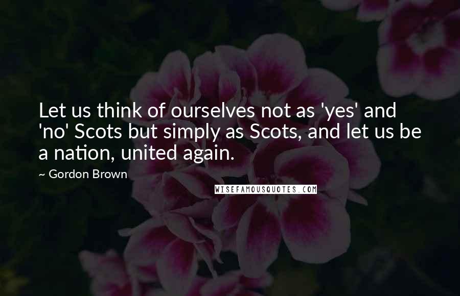 Gordon Brown Quotes: Let us think of ourselves not as 'yes' and 'no' Scots but simply as Scots, and let us be a nation, united again.