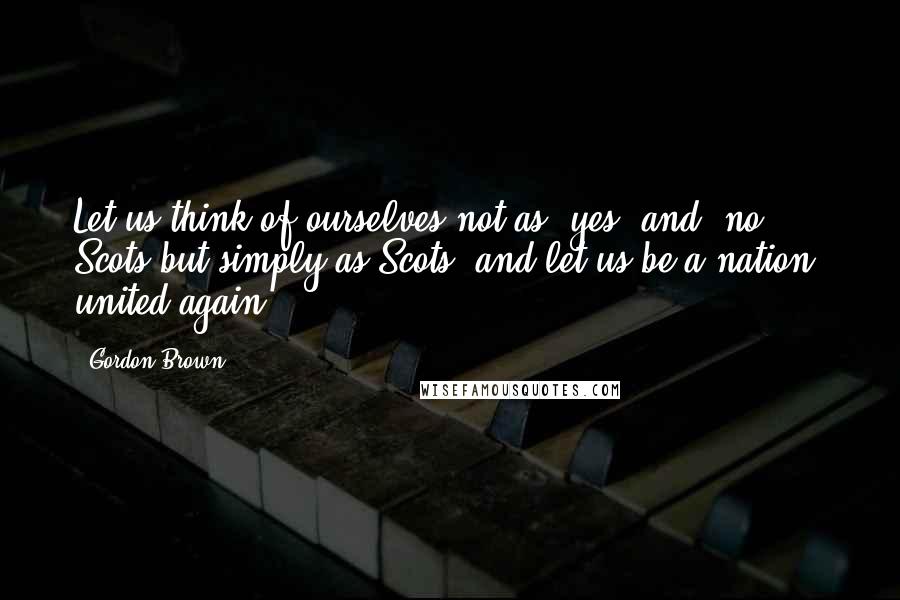 Gordon Brown Quotes: Let us think of ourselves not as 'yes' and 'no' Scots but simply as Scots, and let us be a nation, united again.
