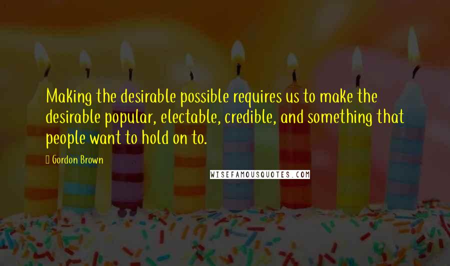 Gordon Brown Quotes: Making the desirable possible requires us to make the desirable popular, electable, credible, and something that people want to hold on to.