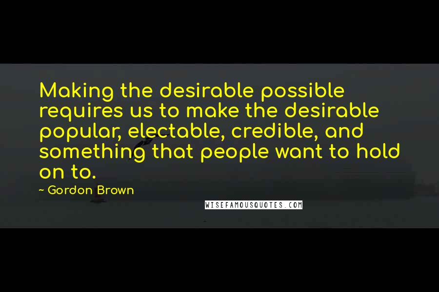 Gordon Brown Quotes: Making the desirable possible requires us to make the desirable popular, electable, credible, and something that people want to hold on to.