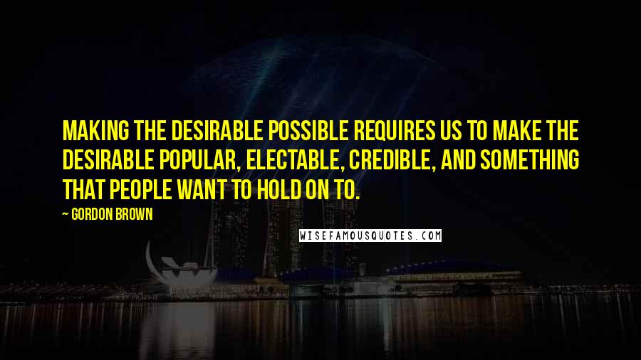 Gordon Brown Quotes: Making the desirable possible requires us to make the desirable popular, electable, credible, and something that people want to hold on to.