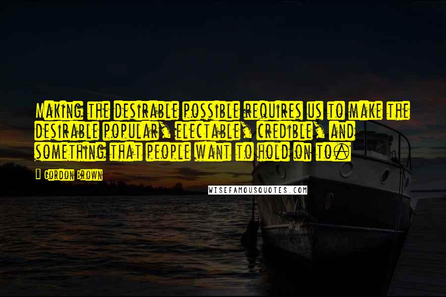 Gordon Brown Quotes: Making the desirable possible requires us to make the desirable popular, electable, credible, and something that people want to hold on to.