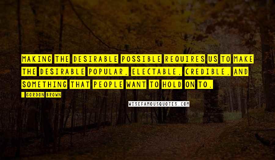 Gordon Brown Quotes: Making the desirable possible requires us to make the desirable popular, electable, credible, and something that people want to hold on to.