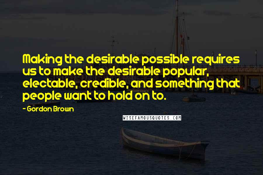 Gordon Brown Quotes: Making the desirable possible requires us to make the desirable popular, electable, credible, and something that people want to hold on to.